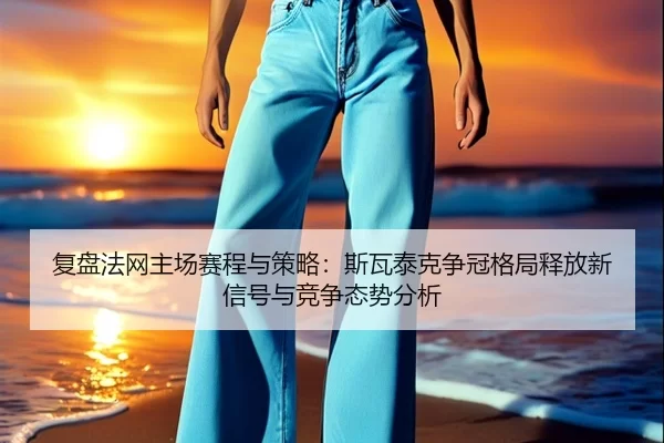 复盘法网主场赛程与策略：斯瓦泰克争冠格局释放新信号与竞争态势分析